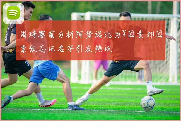 周琦赛前分析阿努诺比为X因素却因紧张忘记名字引发热议