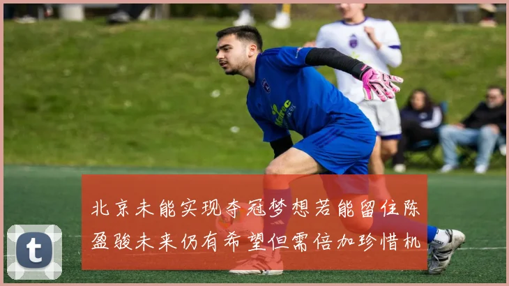 北京未能实现夺冠梦想若能留住陈盈骏未来仍有希望但需倍加珍惜机会