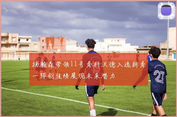 杨瀚森带领11号秀科沃德入选新秀一阵创佳绩展现未来潜力