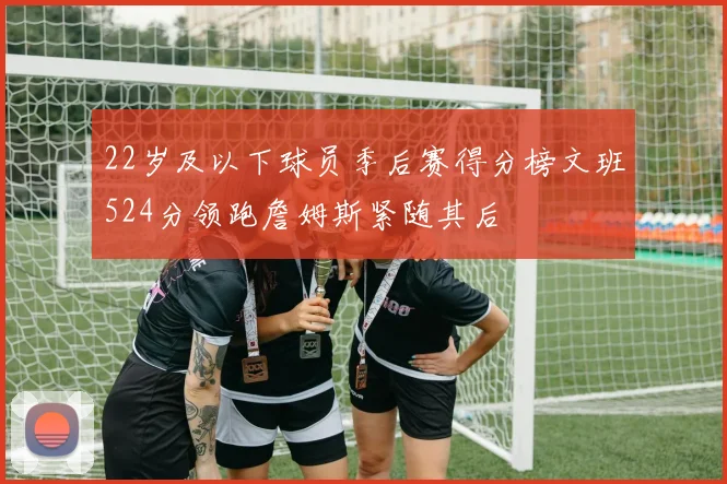 22岁及以下球员季后赛得分榜文班524分领跑詹姆斯紧随其后