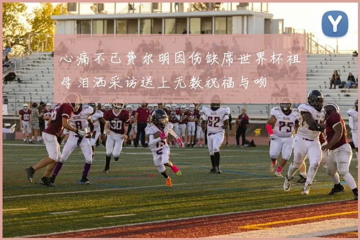 心痛不已费尔明因伤缺席世界杯祖母泪洒采访送上无数祝福与吻