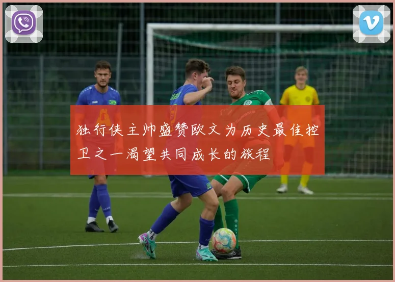 独行侠主帅盛赞欧文为历史最佳控卫之一渴望共同成长的旅程