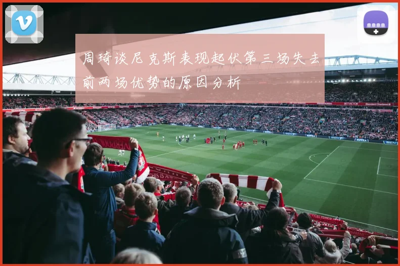 周琦谈尼克斯表现起伏第三场失去前两场优势的原因分析
