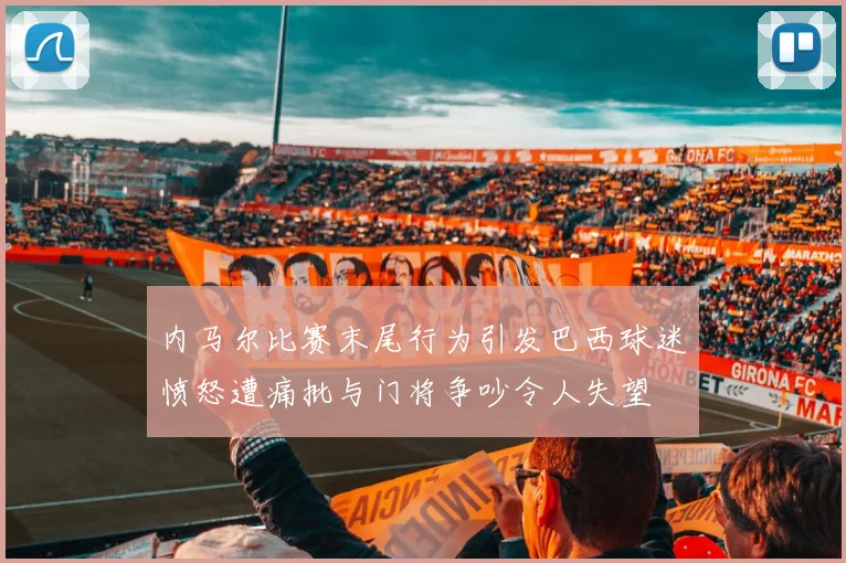 内马尔比赛末尾行为引发巴西球迷愤怒遭痛批与门将争吵令人失望