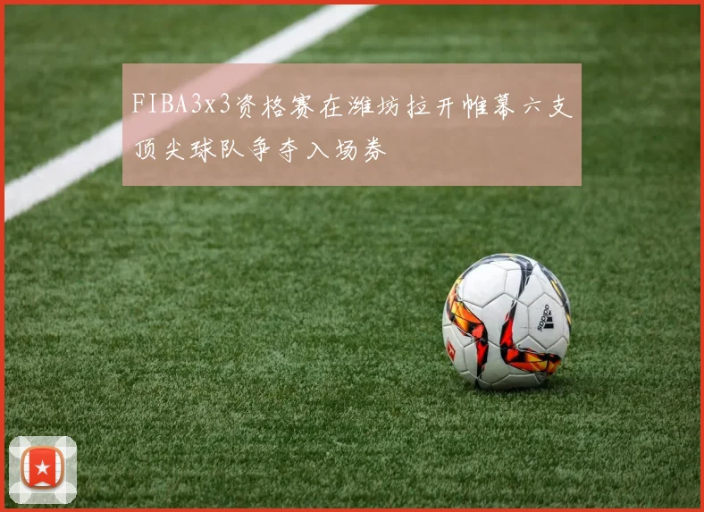 FIBA3x3资格赛在潍坊拉开帷幕六支顶尖球队争夺入场券
