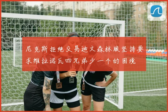 尼克斯拒绝交易迪文森林狼坚持要求维拉诺瓦四兄弟少一个的困境