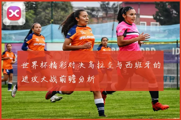 世界杯精彩对决乌拉圭与西班牙的进攻大战前瞻分析