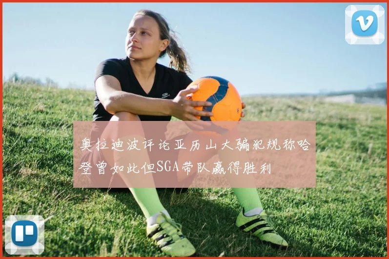 奥拉迪波评论亚历山大骗犯规称哈登曾如此但SGA带队赢得胜利