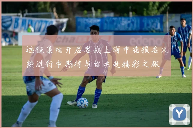 远征集结开启客战上海申花报名火热进行中期待与你共赴精彩之旅