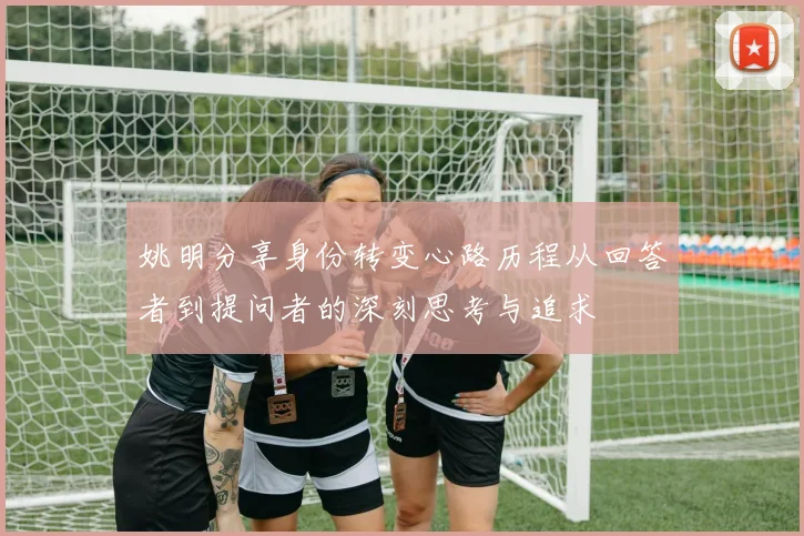 姚明分享身份转变心路历程从回答者到提问者的深刻思考与追求